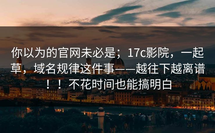 你以为的官网未必是;17c影院,一起草,域名规律这件事——越往下越离谱!!不花时间也能搞明白 你以为的官网未必是;17c影院,一起草,域名规律这件事——越往下越离谱!!不花时间也能搞明白