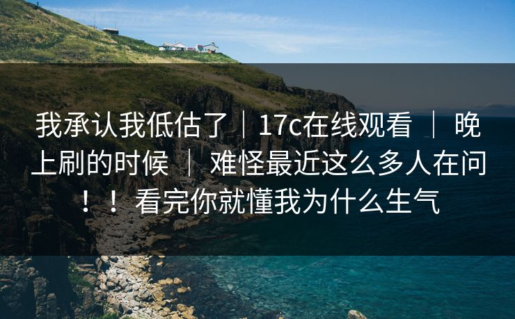 我承认我低估了｜17c在线观看 ｜ 晚上刷的时候 ｜ 难怪最近这么多人在问！！看完你就懂我为什么生气
