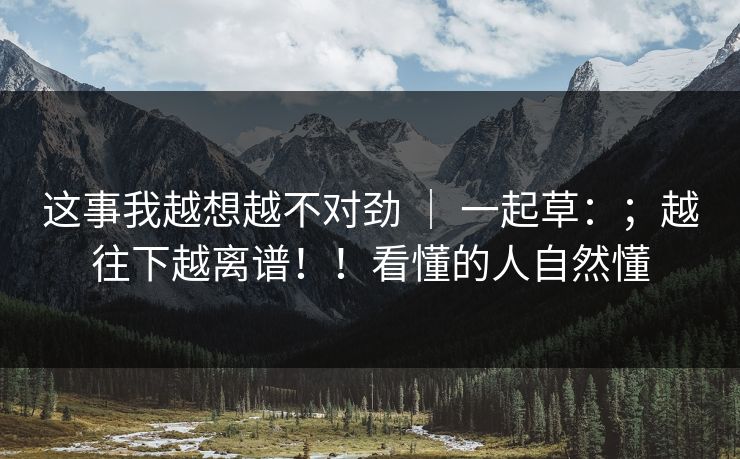 这事我越想越不对劲 ｜ 一起草：；越往下越离谱！！看懂的人自然懂