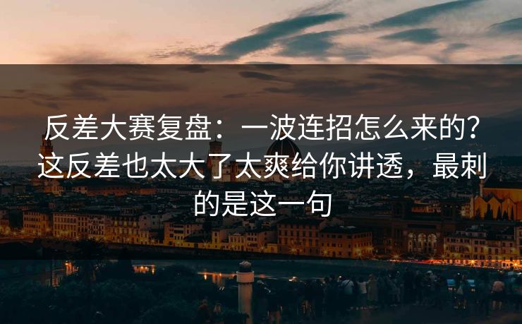 反差大赛复盘：一波连招怎么来的？这反差也太大了太爽给你讲透，最刺的是这一句