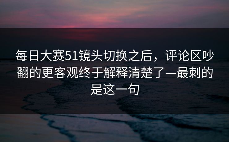 每日大赛51镜头切换之后，评论区吵翻的更客观终于解释清楚了—最刺的是这一句
