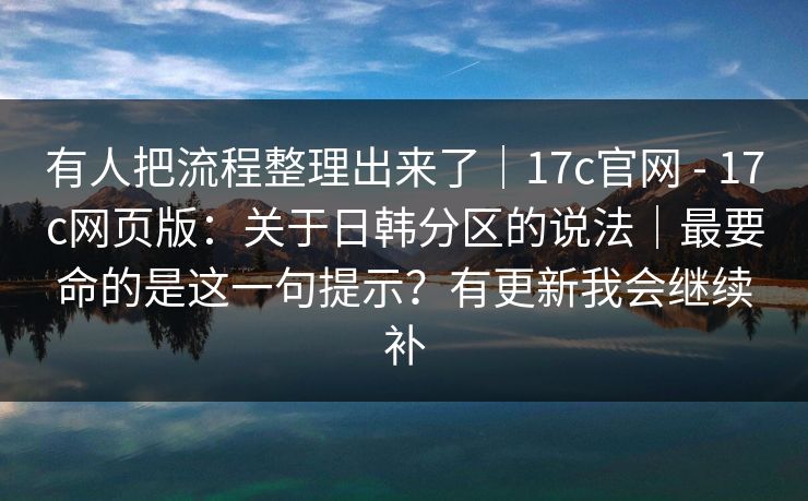 有人把流程整理出来了｜17c官网 - 17c网页版：关于日韩分区的说法｜最要命的是这一句提示？有更新我会继续补