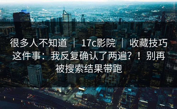 很多人不知道 ｜ 17c影院 ｜ 收藏技巧这件事：我反复确认了两遍？！别再被搜索结果带跑