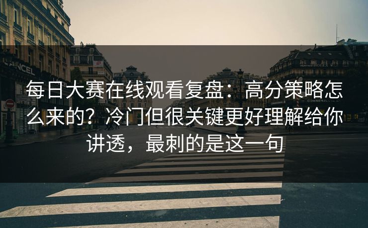 每日大赛在线观看复盘：高分策略怎么来的？冷门但很关键更好理解给你讲透，最刺的是这一句