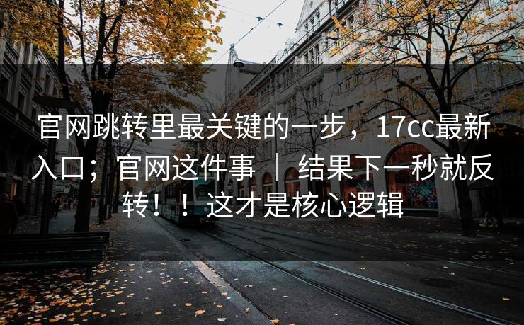 官网跳转里最关键的一步,17cc最新入口;官网这件事 | 结果下一秒就反转!!这才是核心逻辑 官网跳转里最关键的一步,17cc最新入口;官网这件事 | 结果下一秒就反转!!这才是核心逻辑