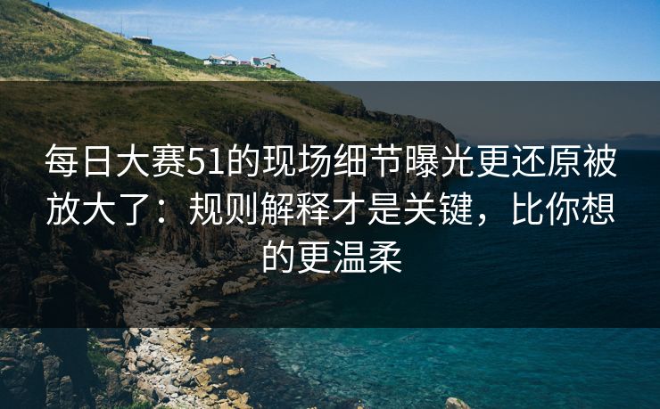 每日大赛51的现场细节曝光更还原被放大了：规则解释才是关键，比你想的更温柔