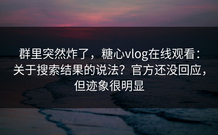 群里突然炸了，糖心vlog在线观看：关于搜索结果的说法？官方还没回应，但迹象很明显