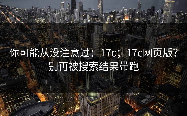 你可能从没注意过：17c；17c网页版？别再被搜索结果带跑
