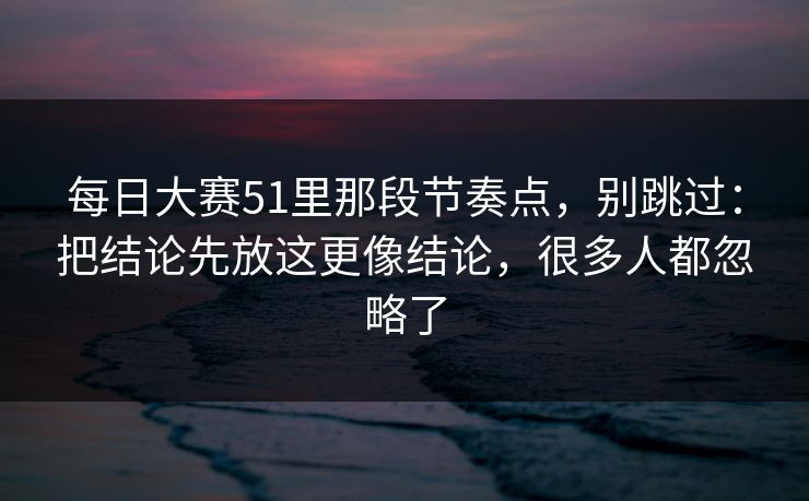 每日大赛51里那段节奏点，别跳过：把结论先放这更像结论，很多人都忽略了