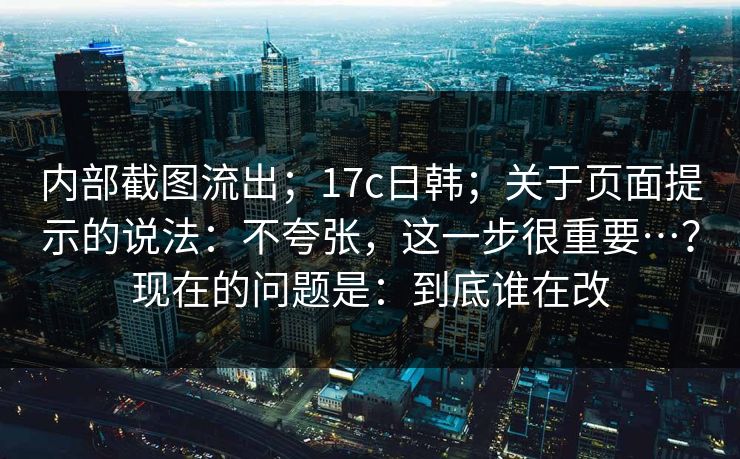 内部截图流出；17c日韩；关于页面提示的说法：不夸张，这一步很重要…？现在的问题是：到底谁在改