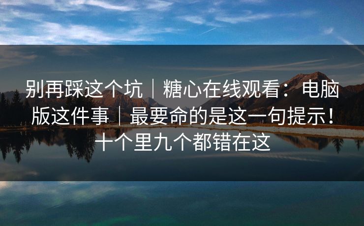 别再踩这个坑|糖心在线观看:电脑版这件事|最要命的是这一句提示!十个里九个都错在这 别再踩这个坑|糖心在线观看:电脑版这件事|最要命的是这一句提示!十个里九个都错在这