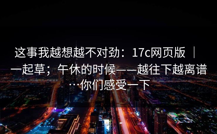 这事我越想越不对劲：17c网页版 ｜ 一起草；午休的时候——越往下越离谱…你们感受一下