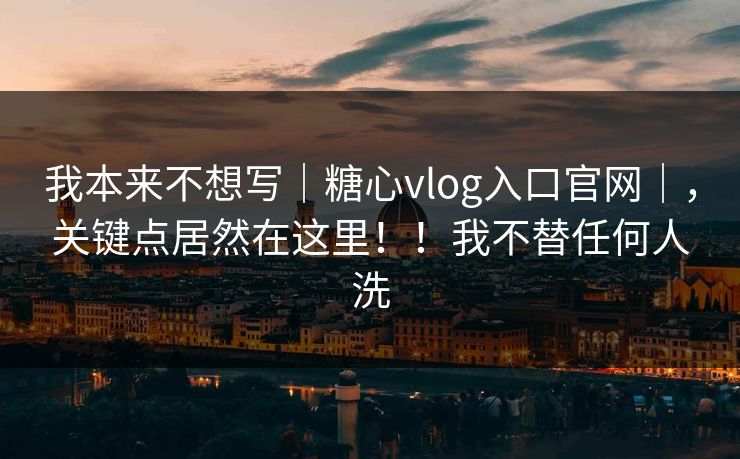 我本来不想写｜糖心vlog入口官网｜，关键点居然在这里！！我不替任何人洗