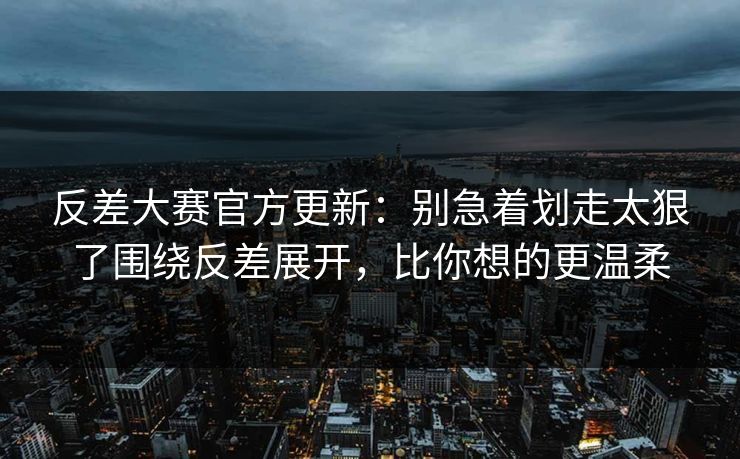 反差大赛官方更新：别急着划走太狠了围绕反差展开，比你想的更温柔
