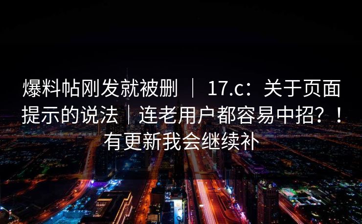 爆料帖刚发就被删 ｜ 17.c：关于页面提示的说法｜连老用户都容易中招？！有更新我会继续补