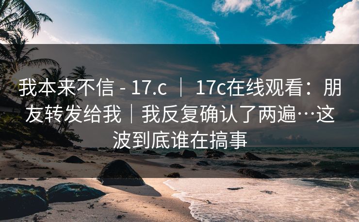 我本来不信 - 17.c ｜ 17c在线观看：朋友转发给我｜我反复确认了两遍…这波到底谁在搞事