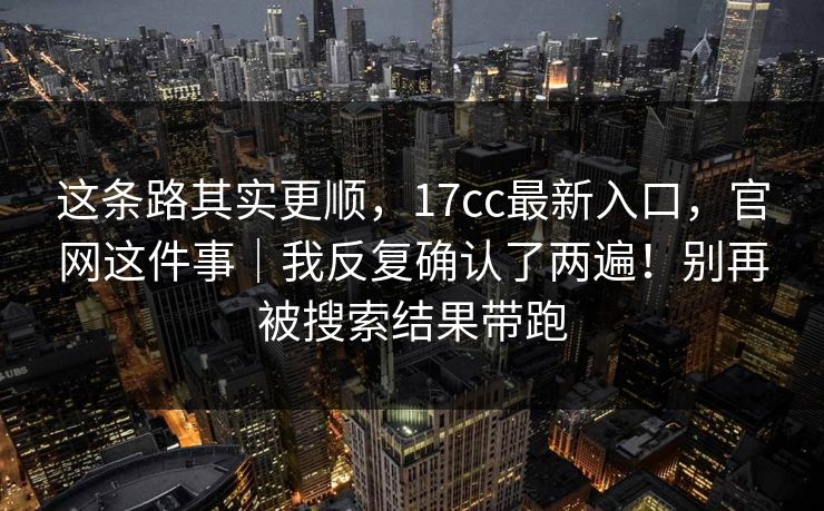 这条路其实更顺，17cc最新入口，官网这件事｜我反复确认了两遍！别再被搜索结果带跑