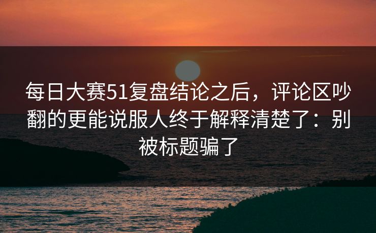 每日大赛51复盘结论之后，评论区吵翻的更能说服人终于解释清楚了：别被标题骗了