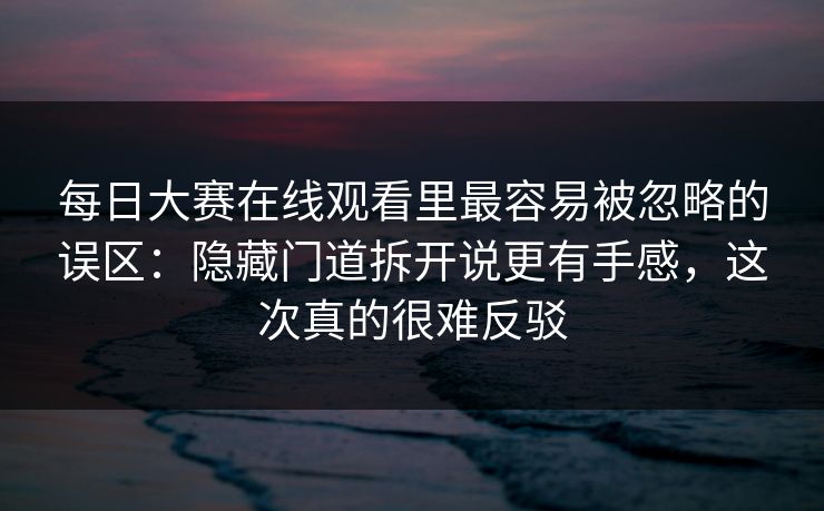 每日大赛在线观看里最容易被忽略的误区：隐藏门道拆开说更有手感，这次真的很难反驳