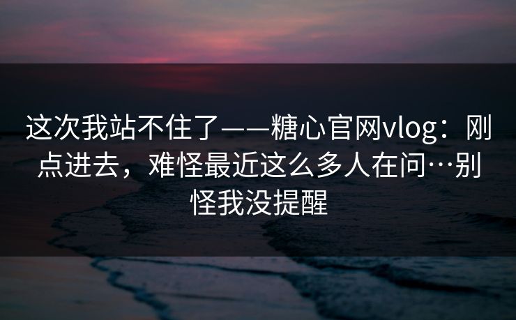 这次我站不住了——糖心官网vlog：刚点进去，难怪最近这么多人在问…别怪我没提醒