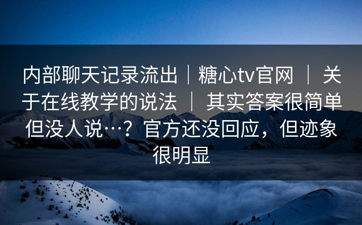 内部聊天记录流出｜糖心tv官网 ｜ 关于在线教学的说法 ｜ 其实答案很简单但没人说…？官方还没回应，但迹象很明显
