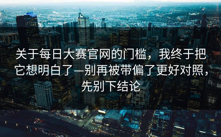 关于每日大赛官网的门槛，我终于把它想明白了—别再被带偏了更好对照，先别下结论