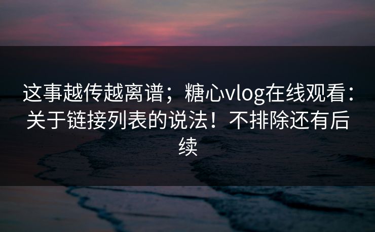 这事越传越离谱；糖心vlog在线观看：关于链接列表的说法！不排除还有后续