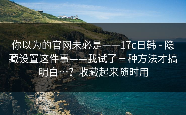 你以为的官网未必是——17c日韩 - 隐藏设置这件事——我试了三种方法才搞明白…？收藏起来随时用