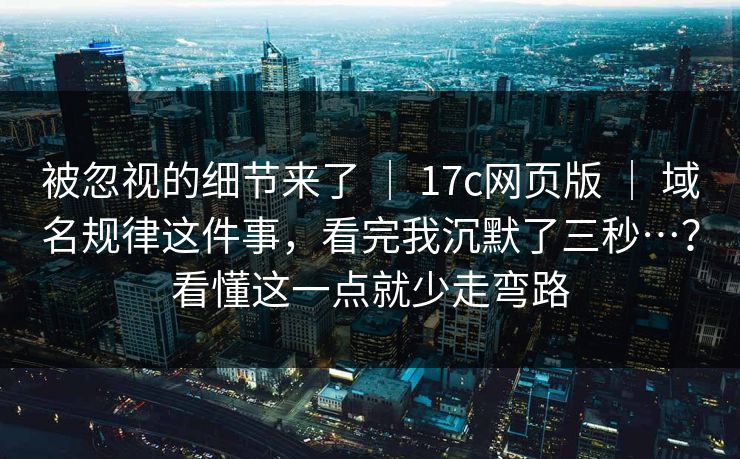 被忽视的细节来了 ｜ 17c网页版 ｜ 域名规律这件事，看完我沉默了三秒…？看懂这一点就少走弯路